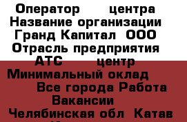 Оператор Call-центра › Название организации ­ Гранд Капитал, ООО › Отрасль предприятия ­ АТС, call-центр › Минимальный оклад ­ 30 000 - Все города Работа » Вакансии   . Челябинская обл.,Катав-Ивановск г.